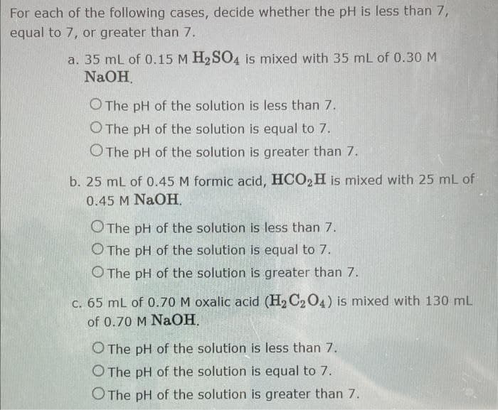 For each of the following cases, decide whether the pH is less than 7,
equal to 7, or greater than 7.
a. 35 mL of 0.15 M H₂SO4 is mixed with 35 mL of 0.30 M
NaOH.
O The pH of the solution is less than 7.
O The pH of the solution is equal to 7.
O The pH of the solution is greater than 7.
b. 25 mL of 0.45 M formic acid, HCO₂H is mixed with 25 mL of
0.45 M NaOH.
O The pH of the solution is less than 7.
O The pH of the solution is equal to 7.
O The pH of the solution is greater than 7.
c. 65 mL of 0.70 M oxalic acid (H₂ C₂O4) is mixed with 130 mL
of 0.70 M NaOH.
O The pH of the solution is less than 7.
O The pH of the solution is equal to 7.
O The pH of the solution is greater than 7.