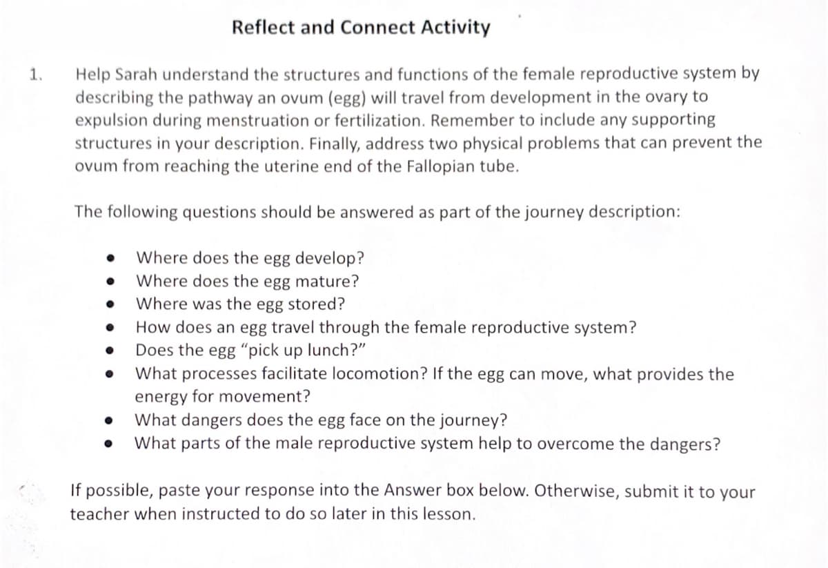 Reflect and Connect Activity
Help Sarah understand the structures and functions of the female reproductive system by
describing the pathway an ovum (egg) will travel from development in the ovary to
expulsion during menstruation or fertilization. Remember to include any supporting
structures in your description. Finally, address two physical problems that can prevent the
ovum from reaching the uterine end of the Fallopian tube.
1.
The following questions should be answered as part of the journey description:
Where does the egg develop?
Where does the egg mature?
Where was the egg stored?
How does an egg travel through the female reproductive system?
Does the egg "pick up lunch?"
What processes facilitate locomotion? If the egg can move, what provides the
energy for movement?
What dangers does the egg face on the journey?
What parts of the male reproductive system help to overcome the dangers?
If possible, paste your response into the Answer box below. Otherwise, submit it to your
teacher when instructed to do so later in this lesson.
