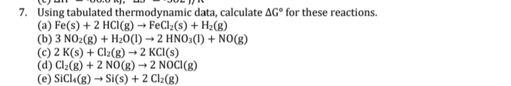7. Using tabulated thermodynamic data, calculate AG° for these reactions.
(a) Fe(s) + 2 HCl(g) → FeCl2(s) + H2(g)
(b) 3 NO2(g) + H20(1) → 2 HNO3(1) + NO(g)
(c) 2 K(s) + Clz(g) → 2 KCI(s)
(d) Cl2(g) + 2 N0(g) → 2 NOCI(g)
(e) SiCl4(g) → Si(s) + 2 Clz(g)
