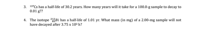 3. 137Cs has a half-life of 30.2 years. How many years will it take for a 100.0-g sample to decay to
0.01 g??
4. The isotope 2Bi has a half-life of 1.01 yr. What mass (in mg) of a 2.00-mg sample will not
have decayed after 3.75 x 103 h?
