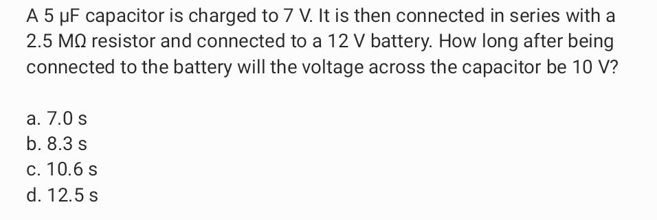 A 5 µF capacitor is charged to 7 V. It is then connected in series with a
2.5 MQ resistor and connected to a 12 V battery. How long after being
connected to the battery will the voltage across the capacitor be 10 V?
a. 7.0 s
b. 8.3 s
c. 10.6 s
d. 12.5 s
