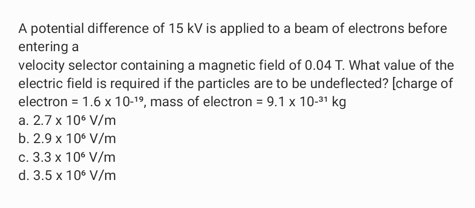 A potential difference of 15 kV is applied to a beam of electrons before
entering a
velocity selector containing a magnetic field of 0.04 T. What value of the
electric field is required if the particles are to be undeflected? [charge of
electron = 1.6 x 10-1º, mass of electron = 9.1 x 10-31 kg
a. 2.7 x 106 V/m
b. 2.9 x 106 V/m
c. 3.3 x 106 V/m
d. 3.5 x 106 V/m
