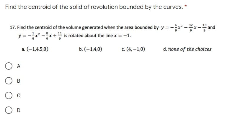 Find the centroid of the solid of revolution bounded by the curves. *
17. Find the centroid of the volume generated when the area bounded by y = -x? -x - and
y = -x2 -x +" is rotated about the line x = -1.
a. (-1,4.5,0)
b. (-1,4,0)
c. (4, –1,0)
d. none of the choices
A
C
