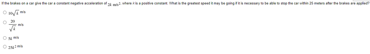 If the brakes on a car give the car a constant negative acceleration of 21 m/e2, where k is a positive constant. What is the greatest speed it may be going if it is necessary to be able to stop the car within 25 meters after the brakes are applied?
O 10/E
m/s
20
m/s
O 5k m/s
25k 2 m/s
