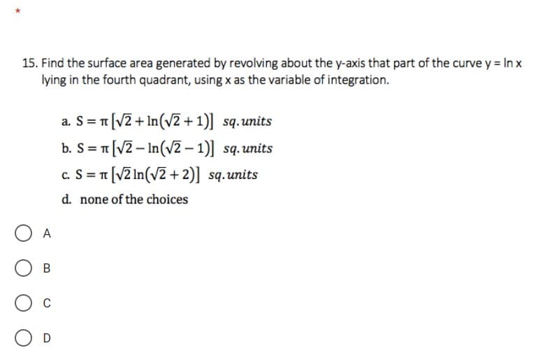 15. Find the surface area generated by revolving about the y-axis that part of the curve y = In x
lying in the fourth quadrant, using x as the variable of integration.
= [V2 + In(v2 + 1)] sq.units
b. S=T[V2 – In(V2 – 1)] sq.units
c. S = T[V2 In(v2 + 2)] sq.units
d. none of the choices
A
C
