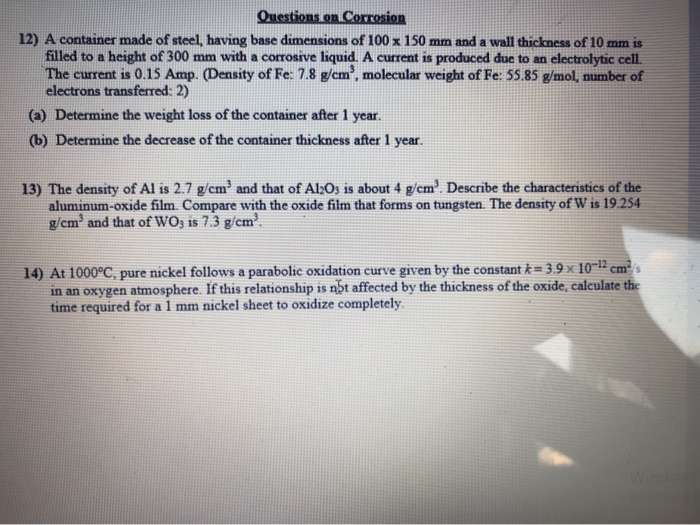 Questions on Corrosion
12) A container made of steel, having base dimensions of 100 x 150 mm and a wall thickness of 10 mm is
filled to a height of 300 mm with a corrosive liquid. A current is produced due to an electrolytic cell.
The current is 0.15 Amp. (Density of Fe: 7.8 g/cm, molecular weight of Fe: 55.85 g/mol, number of
electrons transferred: 2)
(a) Determine the weight loss of the container after 1 year.
(b) Determine the decrease of the container thickness after 1 year.
13) The density of Al is 2.7 g/cm' and that of Al;O3 is about 4 g/cm'. Describe the characteristics of the
aluminum-oxide film. Compare with the oxide film that forms on tungsten. The density of W is 19.254
g/cm' and that of WO; is 7.3 g/cm'.
14) At 1000°C, pure nickel follows a parabolic oxidation curve given by the constant k= 3.9 × 10~12 cm³/s
in an oxygen atmosphere. If this relationship is nht affected by the thickness of the oxide, calculate the
time required for a 1 mm nickel sheet to oxidize completely.
Winde
