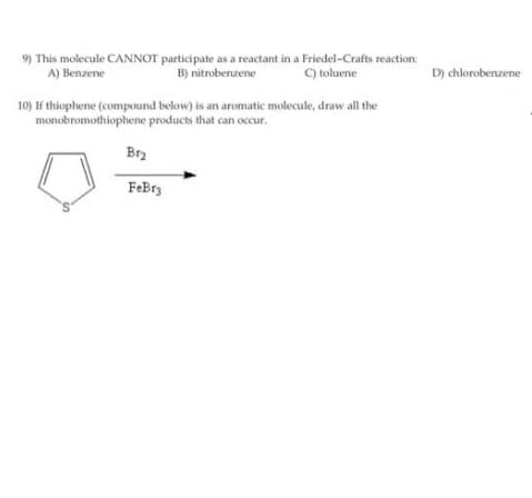 9) This molecule CANNOT participate as a reactant in a Friedel-Crafts reaction:
A) Benzene
B) nitrobenzene
C) toluene
D) chlorobenzene
10) If thiophene (compound below) is an aromatic molecule, draw all the
monobromothiophene products that can occur.
Br2
FeBrz
