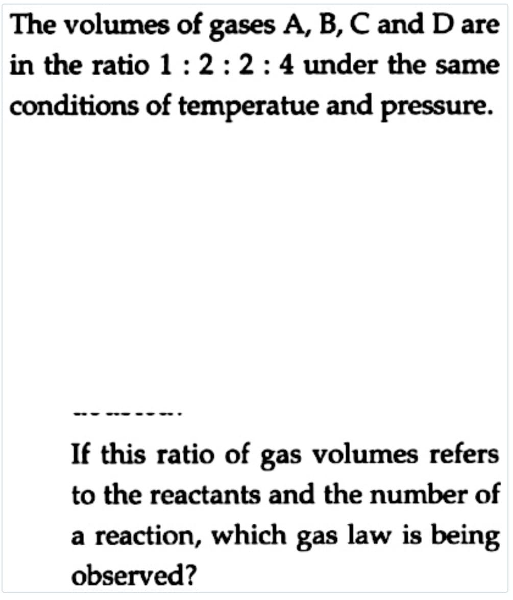 The volumes of gases A, B, C and D are
in the ratio 1: 2 :2:4 under the same
conditions of temperatue and pressure.
If this ratio of gas volumes refers
to the reactants and the number of
a reaction, which gas law is being
observed?
