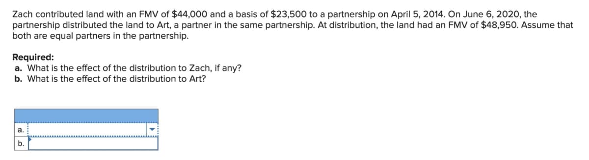 Zach contributed land with an FMV of $44,000 and a basis of $23,500 to a partnership on April 5, 2014. On June 6, 2020, the
partnership distributed the land to Art, a partner in the same partnership. At distribution, the land had an FMV of $48,950. Assume that
both are equal partners in the partnership.
Required:
a. What is the effect of the distribution to Zach, if any?
b. What is the effect of the distribution to Art?
a.
b.
