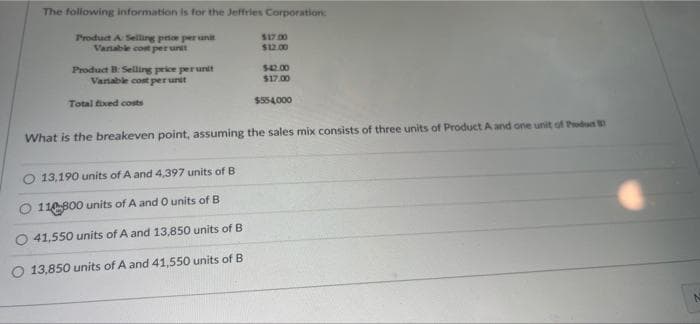 The following information is for the Jeffries Corporation:
aun ad oud Sus v pnpa
$12.00
$17 00
Vanable cont per unit
Product B: Selling price perurdt
Variable cost perurst
$42.00
$17.00
Total fived costs
$554.000
What is the breakeven point, assuming the sales mix consists of three units of Product A and one unit of Podu
O 13,190 units of A and 4,397 units of B
110B00 units of A and O units of B
41,550 units of A and 13,850 units of B
O 13,850 units of A and 41,550 units of B
