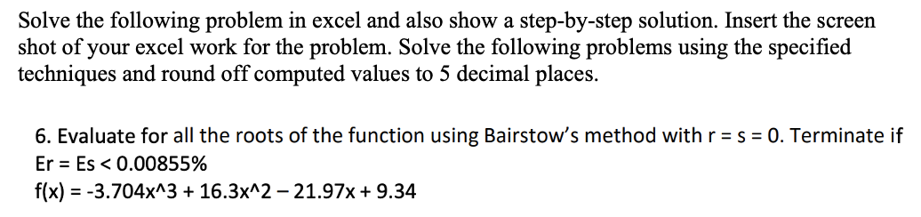 Solve the following problem in excel and also show a step-by-step solution. Insert the screen
shot of your excel work for the problem. Solve the following problems using the specified
techniques and round off computed values to 5 decimal places.
6. Evaluate for all the roots of the function using Bairstow's method with r = s = 0. Terminate if
Er = Es < 0.00855%
f(x) = -3.704x^3 + 16.3x^2 – 21.97x + 9.34
