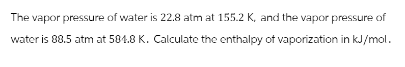 The vapor pressure of water is 22.8 atm at 155.2 K, and the vapor pressure of
water is 88.5 atm at 584.8 K. Calculate the enthalpy of vaporization in kJ/mol.