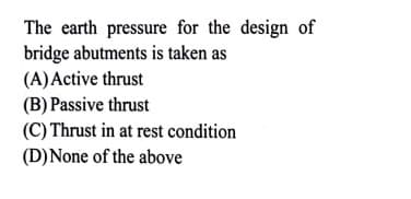 The earth pressure for the design of
bridge abutments is taken as
(A)Active thrust
(B) Passive thrust
(C) Thrust in at rest condition
(D)None of the above
