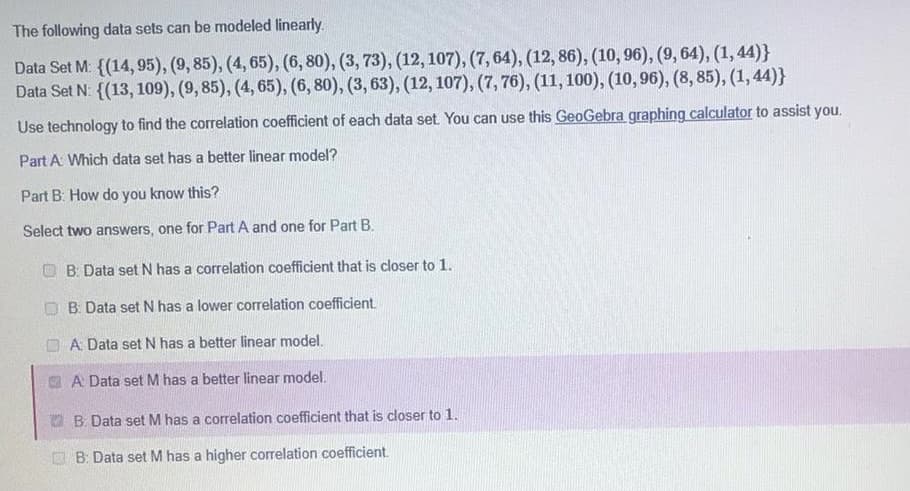 The following data sets can be modeled linearly.
Data Set M: {(14, 95), (9, 85), (4, 65), (6, 80), (3, 73), (12, 107), (7, 64), (12, 86), (10, 96), (9, 64), (1,44)}
Data Set N: {(13, 109), (9, 85), (4, 65), (6, 80), (3, 63), (12, 107), (7, 76), (11,100), (10,96), (8, 85), (1, 44)}
Use technology to find the correlation coefficient of each data set You can use this GeoGebra graphing calculator to assist you.
Part A Which data set has a better linear model?
Part B: How do you know this?
Select two answers, one for Part A and one for Part B.
B: Data set N has a correlation coefficient that is closer to 1.
O B: Data set N has a lower correlation coefficient.
O A Data set N has a better linear model.
A Data set M has a better linear model.
O B Data set M has a correlation coefficient that is closer to 1.
O B: Data set M has a higher correlation coefficient.
