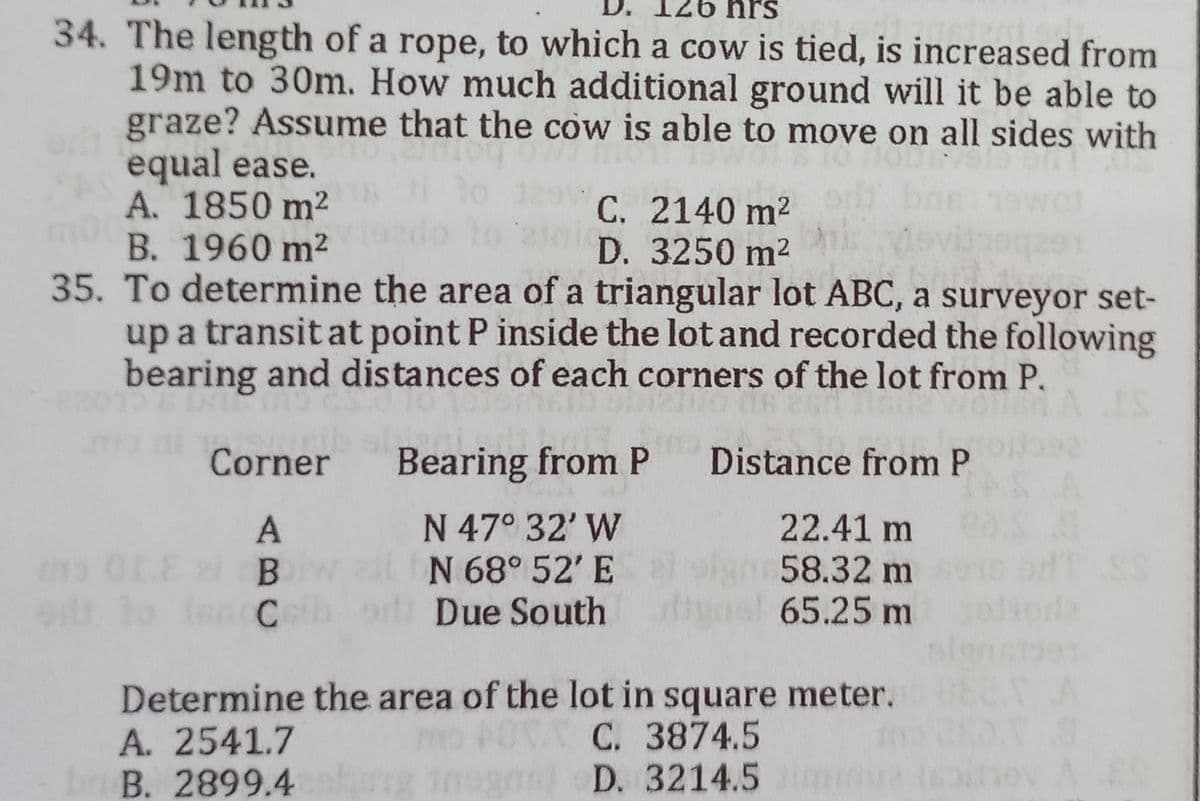 126 hrs
34. The length of a rope, to which a cow is tied, is increased from
19m to 30m. How much additional ground will it be able to
graze? Assume that the cow is able to move on all sides with
equal ease.
A. 1850 m²
C. 2140 m²
D. 3250 m²
B. 1960 m²
35. To determine the area of a triangular lot ABC, a surveyor set-
up a transit at point P inside the lot and recorded the following
bearing and distances of each corners of the lot from P.
INT
12
IS
Corner
Bearing from P
Distance from P
A
N 47° 32' W
22.41 m
the 01.E el B
N 68° 52' E
58.32 m
odt to Inn C
Due South
65.25 m
Determine the area of the lot in square meter.
A. 2541.7
C. 3874.5
br B. 2899.4
n
D.
1001
3214.5mmu siney A ES