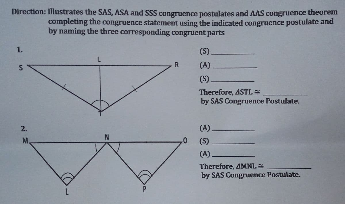 Direction: Illustrates the SAS, ASA and SSS congruence postulates and AAS congruence theorem
completing the congruence statement using the indicated congruence postulate and
by naming the three corresponding congruent parts
1.
(S)
L
R
(A)
(S)
Therefore, 4STL=
by SAS Congruence Postulate.
(A)
(S)
(A).
Therefore, 4MNL =
by SAS Congruence Postulate.
S
2.
M.
N