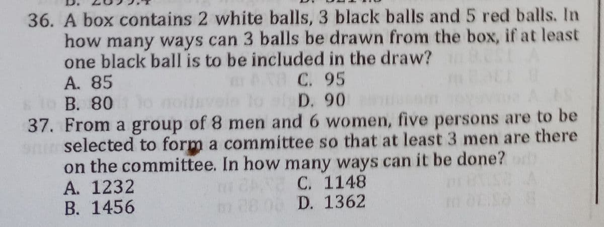 36. A box contains 2 white balls, 3 black balls and 5 red balls. In
how many ways can 3 balls be drawn from the box, if at least
one black ball is to be included in the draw?
A. 85
C. 95
B. 80
D. 90
37. From a group of 8 men and 6 women, five persons are to be
selected to form a committee so that at least 3 men are there
on the committee. In how many ways can it be done?
A. 1232
C. 1148
B. 1456
m 08.00 D. 1362