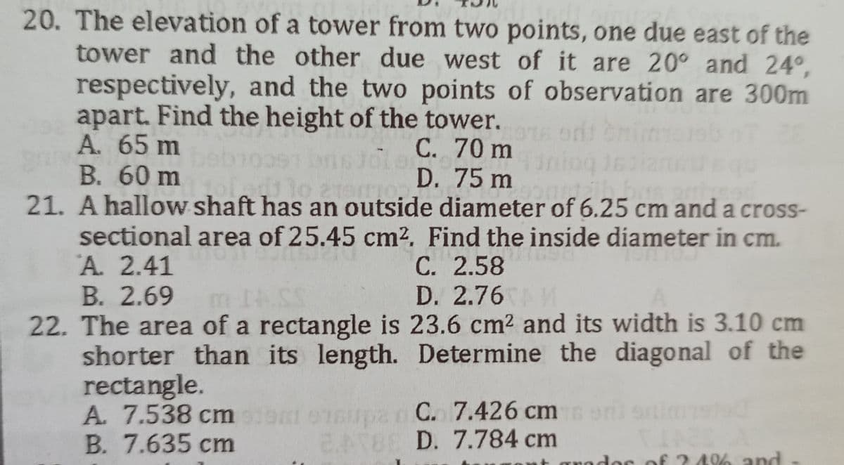 20. The elevation of a tower from two points, one due east of the
tower and the other due west of it are 20° and 24°,
respectively, and the two points of observation are 300m
apart. Find the height of the tower.
22
A. 65 m
C. 70 m
514
B. 60 m
ert 30 200
D. 75 m
193
21. A hallow shaft has an outside diameter of 6.25 cm and a cross-
sectional area of 25.45 cm². Find the inside diameter in cm.
A. 2.41
C. 2.58
B. 2.69 m 14.55
D. 2.76 M
22. The area of a rectangle is 23.6 cm² and its width is 3.10 cm
shorter than its length. Determine the diagonal of the
rectangle.
A. 7.538 cm 919m 91supan C. 7.426 cm
oni onimisted
B. 7.635 cm
BABE D. 7.784 cm
rador of 24% and