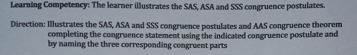 Learning Competency: The learner illustrates the SAS, ASA and SSS congruence postulates.
Direction: Illustrates the SAS, ASA and SSS congruence postulates and AAS congruence theorem
completing the congruence statement using the indicated congruence postulate and
by naming the three corresponding congruent parts