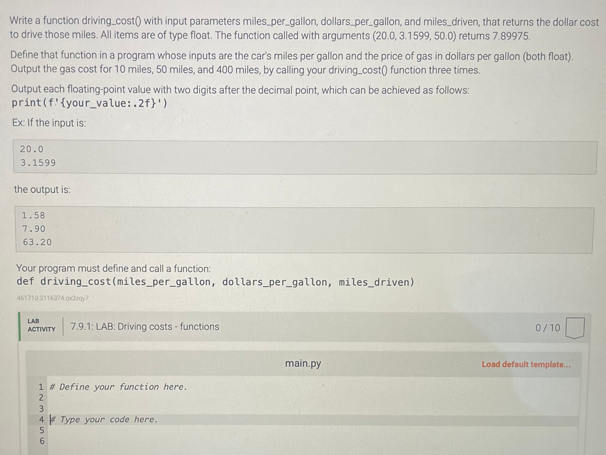 Write a function driving_cost() with input parameters miles_per_gallon, dollars_per_gallon, and miles_driven, that returns the dollar cost
to drive those miles. All items are of type float. The function called with arguments (20.0, 3.1599, 50.0) returns 7.89975.
Define that function in a program whose inputs are the car's miles per gallon and the price of gas in dollars per gallon (both float).
Output the gas cost for 10 miles, 50 miles, and 400 miles, by calling your driving_cost() function three times.
Output each floating-point value with two digits after the decimal point, which can be achieved as follows:
print (f {your_value:.2f}')
Ex: If the input is:
20.0
3.1599
the output is:
1.58
7.90
63.20
Your program must define and call a function:
def driving_cost (miles_per_gallon, dollars_per_gallon, miles_driven)
461710.3116374.qx3zqy7
LAB
ACTIVITY 7.9.1: LAB: Driving costs - functions
L23456
Define your function here.
4# Type your code here.
main.py
0/10
Load default template...