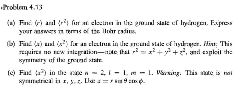 Problem 4.13
(a) Find (r) and (r2) for an electron in the ground state of hydrogen, Express
your answers in terms of the Bohr radius.
(b) Find (x) and (x2) for an electron in the ground state of hydrogen. Hint: This
requires no new integration-note that r2 = x?+y? + , and exploit the
symmetry of the ground state.
(c) Find (x2) in the state n
symmetrical in x, y, z. Use x =r sin 9 cos o.
= 2, 1 = 1, m = 1. Warning: This state is not
