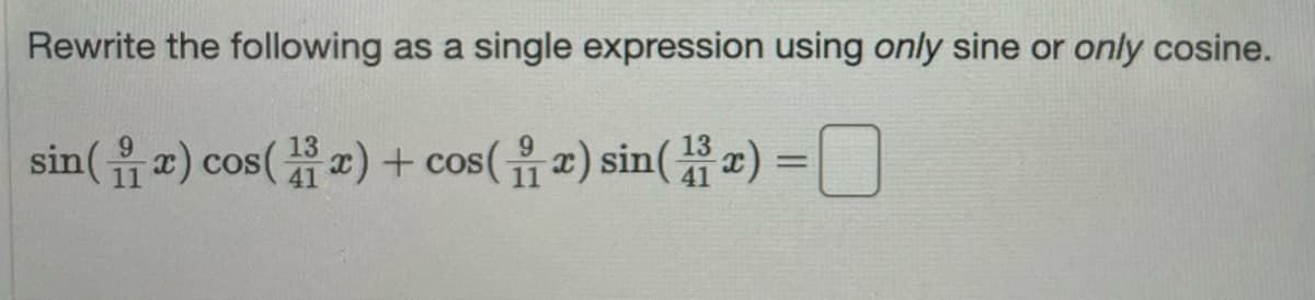 **Rewrite the following as a single expression using only sine or only cosine.**

\[ \sin\left(\frac{9}{11}x\right) \cos\left(\frac{13}{41}x\right) + \cos\left(\frac{9}{11}x\right) \sin\left(\frac{13}{41}x\right) = \_\_\_\_\_\_ \]

To solve this problem, we can use the sum-to-product identities in trigonometry. Specifically, we use the sine addition formula:

\[ \sin(A) \cos(B) + \cos(A) \sin(B) = \sin(A + B) \]

So, for our given expression:

\[ \sin\left(\frac{9}{11}x\right) \cos\left(\frac{13}{41}x\right) + \cos\left(\frac{9}{11}x\right) \sin\left(\frac{13}{41}x\right) \]

We can identify \( A = \frac{9}{11}x \) and \( B = \frac{13}{41}x \), and apply the formula:

\[ \sin\left(\frac{9}{11}x\right) \cos\left(\frac{13}{41}x\right) + \cos\left(\frac{9}{11}x\right) \sin\left(\frac{13}{41}x\right) = \sin\left(\frac{9}{11}x + \frac{13}{41}x\right) \]

Thus, the single expression using only sine is:

\[ \sin\left(\frac{9}{11}x + \frac{13}{41}x\right) \]
