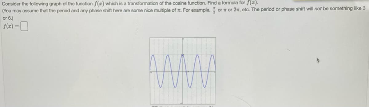 ### Transformation of the Cosine Function

Consider the following graph of the function \( f(x) \) which is a transformation of the cosine function. Find a formula for \( f(x) \).

(You may assume that the period and any phase shift here are some nice multiple of π. For example, \( \frac{\pi}{2} \) or π or 2π, etc. The period or phase shift will **not** be something like 3 or 6.)

\[ f(x) = \]

#### Description of Graph:
The graph provided is a sinusoidal wave, which resembles a cosine function but has undergone transformations such as scaling and horizontal shifts. The x-axis is divided into \(\pi\) units, and the wave completes its period exactly at a multiple of \(\pi\).

The crucial points to note are:
- The peaks and troughs of the wave.
- The period of the wave, which can be derived from the distance between consecutive peaks or troughs.
- The amplitude (the maximum and minimum values) should be considered to identify any vertical scaling.

From visual inspection:
- The period appears to be \( \pi \).
- The amplitude (the vertical distance from the x-axis to the peak) seems to be 2.
- There is no horizontal shift observed directly in the snapshot.

Using these observations, we can construct a function \( f(x) \):
\[ f(x) = 2 \cos(2x) \]

Here, the cosine function is transformed with an amplitude of 2 (vertical scaling) and a period adjustment to \( \pi \) (indicated by the factor 2 inside the cosine function).