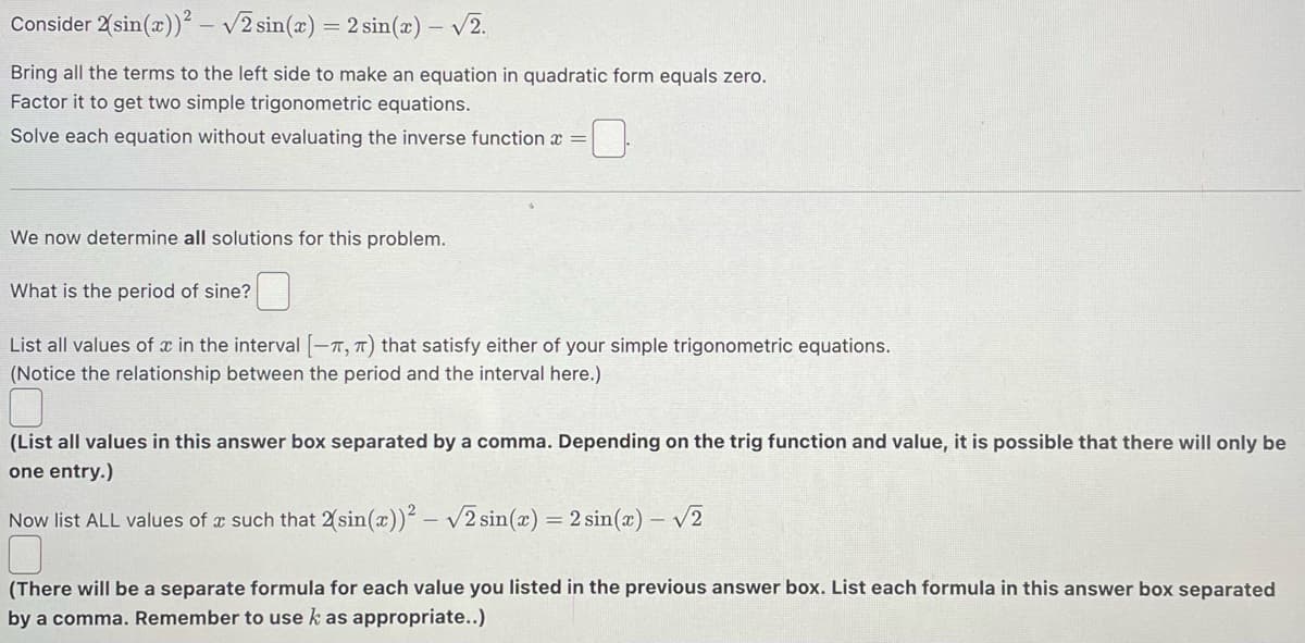 Consider 2(sin(x))² -√2 sin(x) = 2 sin(x) - √2.
Bring all the terms to the left side to make an equation in quadratic form equals zero.
Factor it to get two simple trigonometric equations.
Solve each equation without evaluating the inverse function a
We now determine all solutions for this problem.
What is the period of sine?
List all values of x in the interval [-, π) that satisfy either of your simple trigonometric equations.
(Notice the relationship between the period and the interval here.)
(List all values in this answer box separated by a comma. Depending on the trig function and value, it is possible that there will only be
one entry.)
Now list ALL values of a such that 2(sin(x))²-√2 sin(x) = 2 sin(x) -√2
(There will be a separate formula for each value you listed in the previous answer box. List each formula in this answer box separated
by a comma. Remember to use k as appropriate..)