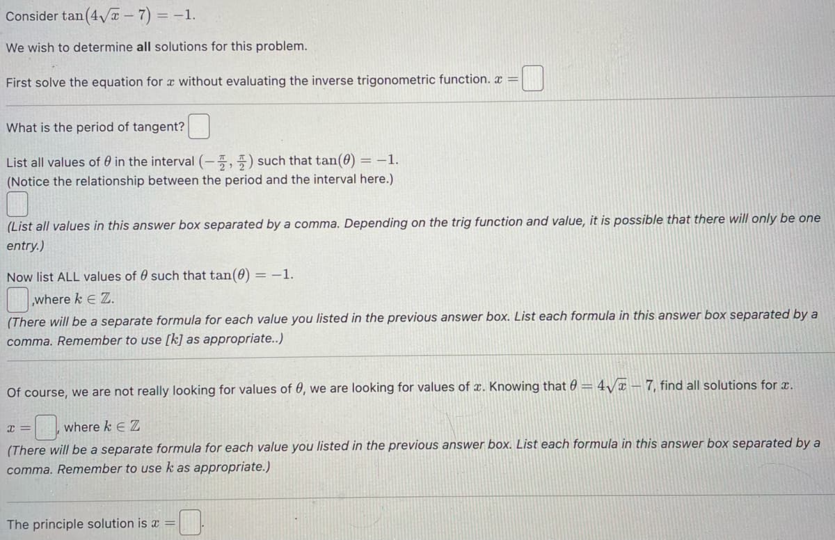 Consider tan (4√x-7)= -1.
We wish to determine all solutions for this problem.
First solve the equation for x without evaluating the inverse trigonometric function.x =
What is the period of tangent?
List all values of in the interval (-) such that tan(0) = -1.
(Notice the relationship between the period and the interval here.)
(List all values in this answer box separated by a comma. Depending on the trig function and value, it is possible that there will only be one
entry.)
Now list ALL values of such that tan(0) = -1.
,where k E Z.
(There will be a separate formula for each value you listed in the previous answer box. List each formula in this answer box separated by a
comma. Remember to use [k] as appropriate..)
Of course, we are not really looking for values of 0, we are looking for values of x. Knowing that 0= 4√7, find all solutions for a.
X =
where k EZ
(There will be a separate formula for each value you listed in the previous answer box. List each formula in this answer box separated by a
comma. Remember to use k as appropriate.)
The principle solution is a =
0