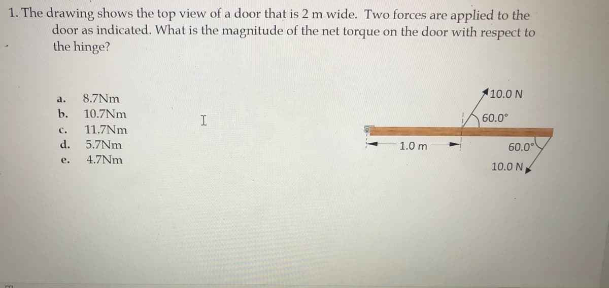 1. The drawing shows the top view of a door that is 2 m wide. Two forces are applied to the
door as indicated. What is the magnitude of the net torque on the door with respect to
the hinge?
110.0 N
a.
8.7Nm
b.
10.7Nm
I.
60.0°
C.
11.7Nm
d.
60.00
5.7Nm
1.0 m
е.
4.7Nm
10.0 N
