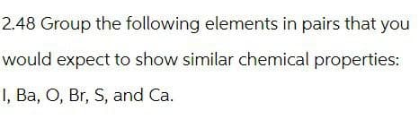 2.48 Group the following elements in pairs that you
would expect to show similar chemical properties:
I, Ba, O, Br, S, and Ca.