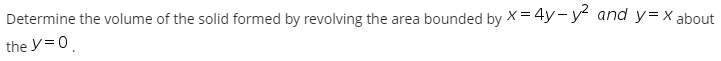 Determine the volume of the solid formed by revolving the area bounded by X = 4y-y and y=X about
the y=0.
