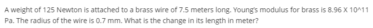 A weight of 125 Newton is attached to a brass wire of 7.5 meters long. Young's modulus for brass is 8.96 X 10^11
Pa. The radius of the wire is 0.7 mm. What is the change in its length in meter?
