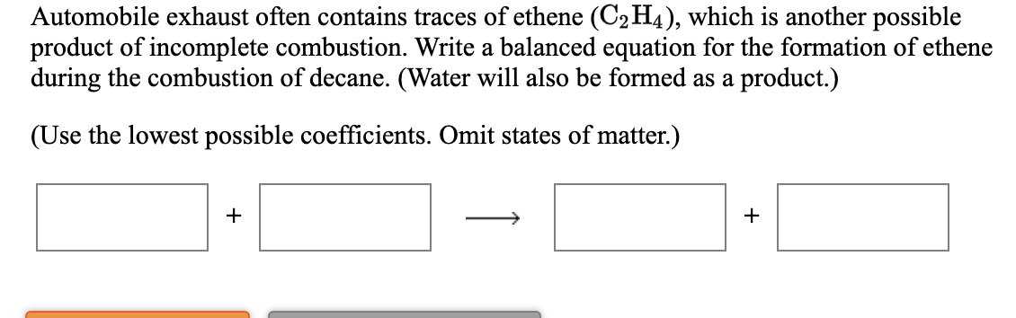 Automobile exhaust often contains traces of ethene (C2H4), which is another possible
product of incomplete combustion. Write a balanced equation for the formation of ethene
during the combustion of decane. (Water will also be formed as a product.)
(Use the lowest possible coefficients. Omit states of matter.)
