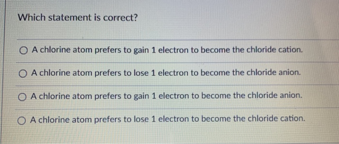 Which statement is correct?
O A chlorine atom prefers to gain 1 electron to become the chloride cation.
O A chlorine atom prefers to lose 1 electron to become the chloride anion.
O A chlorine atom prefers to gain 1 electron to become the chloride anion.
O A chlorine atom prefers to lose 1 electron to become the chloride cation.
