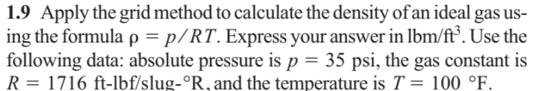 1.9 Apply the grid method to calculate the density of an ideal gas us-
ing the formula p = p/RT. Express your answer in lbm/ft°. Use the
following data: absolute pressure is p = 35 psi, the gas constant is
R = 1716 ft-lbf/slug-°R, and the temperature is T = 100 °F.
