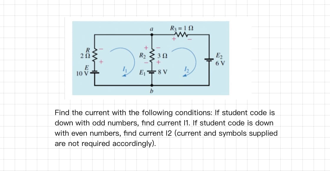 R3 = 1 N
a
R
2Ω
R2 2 3N
E2
6 V
E
10 V
E, +8 V
Find the current with the following conditions: If student code is
down with odd numbers, find current 1. If student code is down
with even numbers, find current 12 (current and symbols supplied
are not required accordingly).
