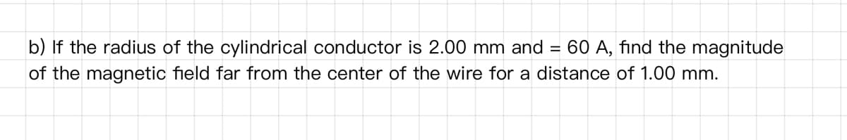 b) If the radius of the cylindrical conductor is 2.00 mm and =
60 A, find the magnitude
of the magnetic field far from the center of the wire for a distance of 1.00 mm.
