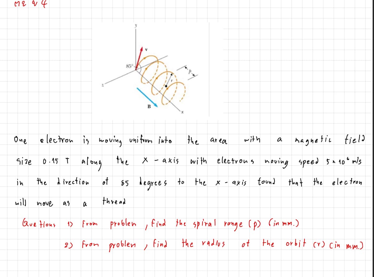 85°
B
One
e lectron is woving uni trom into
the
with
naguetic tield
area
a
the
wi th electron s noving speed Š x 10° mls
along
65 degrees to
size
0.15 T
axis
in
the d irection
ot
the
X -
9xis
found that the electron
will
move
as
thre ad
a
Que tious
From problem
find the spiral ronge (p) Cin mm.)
1)
2) from problen , find
the radius
ot
the orbit cr) cin mm.)
