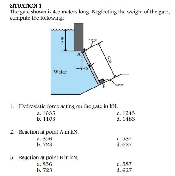 SITUATION 1
The gate shown is 4.5 meters long. Neglecting the weight of the gate,
compute the following:
hinge
30
Water
B
stopper
1. Hydrostatic force acting on the gate in kN.
а. 1635
b. 1108
с. 1243
d. 1483
2. Reaction at point A in kN.
а. 856
b. 723
c. 587
d. 627
3. Reaction at point B in kN.
a. 856
b. 723
c. 587
d. 627
3 m
6m
