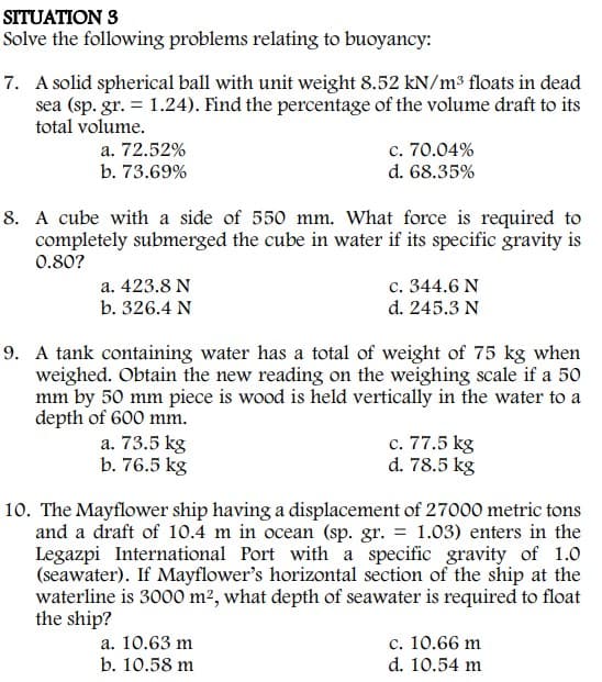 SITUATION 3
Solve the following problems relating to buoyancy:
7. A solid spherical ball with unit weight 8.52 kN/m³ floats in dead
sea (sp. gr. = 1.24). Find the percentage of the volume draft to its
total volume.
a. 72.52%
b. 73.69%
c. 70.04%
d. 68.35%
8. A cube with a side of 550 mm. What force is required to
completely submerged the cube in water if its specific gravity is
0.80?
a. 423.8 N
b. 326.4 N
c. 344.6 N
d. 245.3 N
9. A tank containing water has a total of weight of 75 kg when
weighed. Obtain the new reading on the weighing scale if a 50
mm by 50 mm piece is wood is held vertically in the water to a
depth of 600 mm.
a. 73.5 kg
b. 76.5 kg
c. 77.5 kg
d. 78.5 kg
10. The Mayflower ship having a displacement of 27000 metric tons
and a draft of 10.4 m in ocean (sp. gr. = 1.03) enters in the
Legazpi International Port with a specific gravity of 1.0
(seawater). If Mayflower's horizontal section of the ship at the
waterline is 3000 m², what depth of seawater is required to float
the ship?
a. 10.63 m
b. 10.58 m
c. 10.66 m
d. 10.54 m
