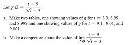 t - 9
Vi - 3
Let g112
a. Make two tables, one showing values of g for t = 8.9, 8.99,
and 8.999 and one showing values of g for t = 9.1, 9.01, and
9.001.
b. Make a conjecture about the value of lim
t - 9
S9 Vt - 3
