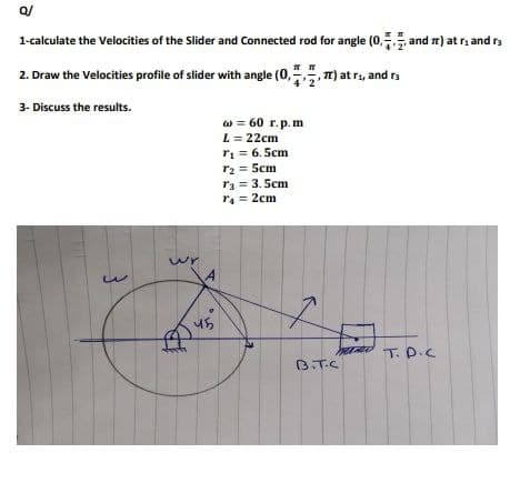 Q/
1-calculate the Velocities of the Slider and Connected rod for angle (0, and π) at r₁ and r
2. Draw the Velocities profile of slider with angle (0,
π) at r₁, and r
3- Discuss the results.
w
wr
45
w = 60 r.p.m
L = 22cm
T₁ = 6.5cm
7₂2 = 5cm
73 = 3.5cm
T₁ = 2cm
B.T.C
T.D.C