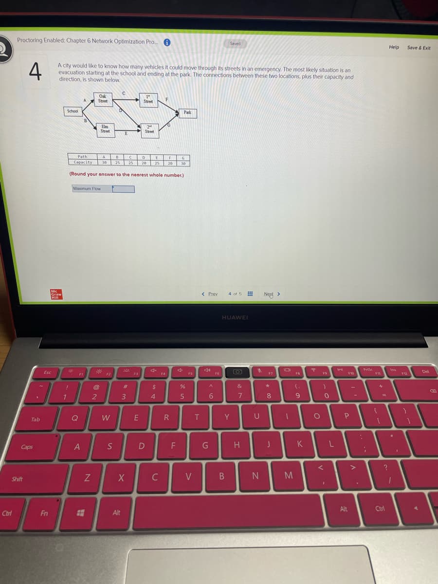 Proctoring Enabled: Chapter 6 Network Optimization Pro. A
Saved
Help
Save & Exit
4
A city would like to know how many vehicles it could move through its streets in an emergency. The most Ililkely situation is an
evacuation starting at the school and ending at the park. The connections between these two locations, plus their capacity and
direction, is shown below.
Oak
Street
1"
Street
A
F
School
Park
Elm
Street
2
Steet
E
A B CD E E
25 25
Path
F
Capacity
20 25 20
30
30
(Round your answer to the nearest whole number.)
Maximum Flow
Mc
Graw
Hill
< Prev
4 of 5
Next >
HUAWEI
PrtSc
Ins
Esc
Del
F1
F2
F3
F4
FS
F6
F7
F8
F12
!
%23
2$
&
1.
2
3
4.
7
8
%3D
Q
E
R
Y
Tab
Caps
A
D
F
H
K
V
Shift
Alt
Ctrl
Ctrl
Fn
Alt
