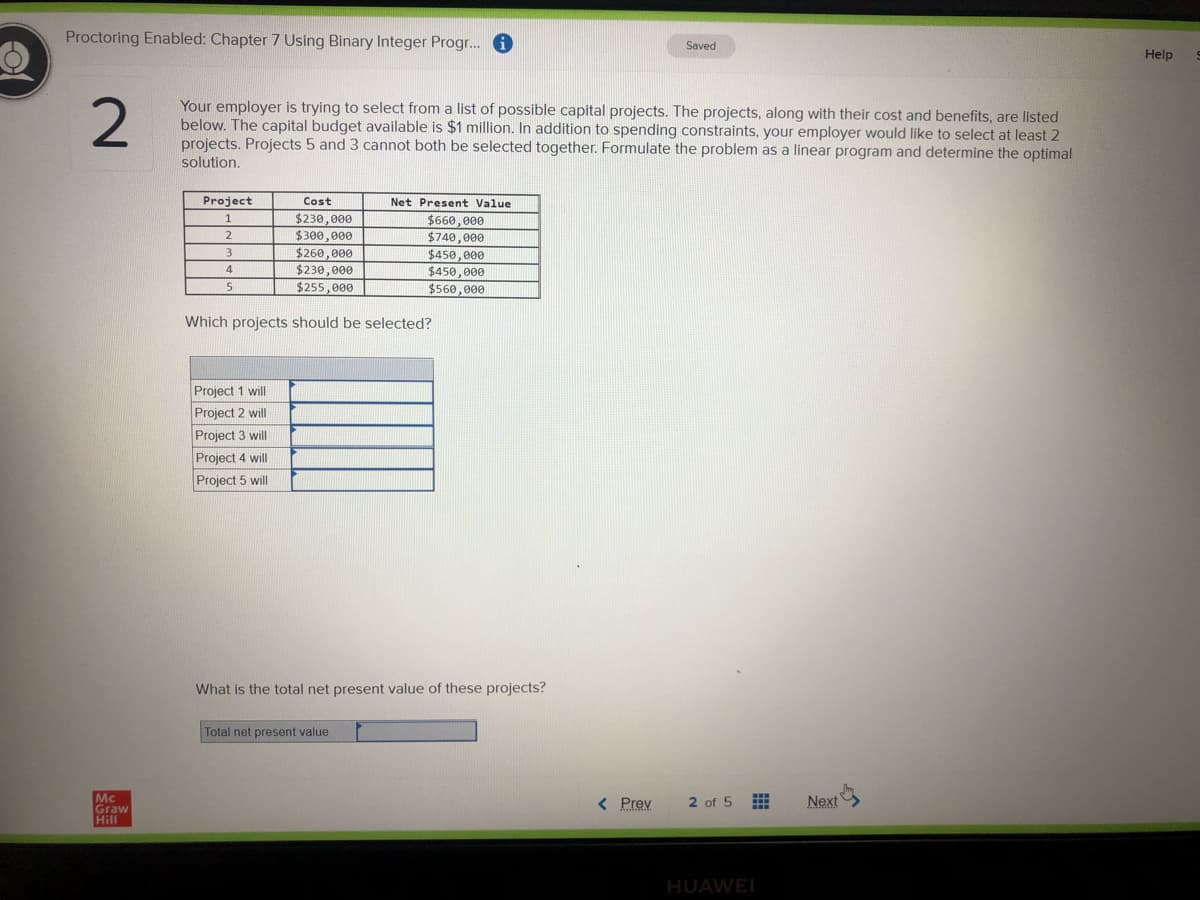 Proctoring Enabled: Chapter 7 Using Binary Integer Progr.. 6
Saved
Help
2
Your employer is trying to select from a list of possible capital projects. The projects, along with their cost and benefits, are listed
below. The capital budget available is $1 million. In addition to spending constraints, your employer would like to select at least 2
projects. Projects 5 and 3 cannot both be selected together. Formulate the problem as a linear program and determine the optimal
solution.
Project
Cost
Net Present Value
$230,000
$300,000
$660,000
$740, 000
$450,000
$450,000
$560,000
2
$260,000
$230,000
$255,000
3.
4
Which projects should be selected?
Project 1 will
Project 2 will
Project 3 will
Project 4 will
Project 5 will
What is the total net present value of these projects?
Total net present value
Next
Mc
Graw
Hill
< Prev
2 of 5
HUAWEI
