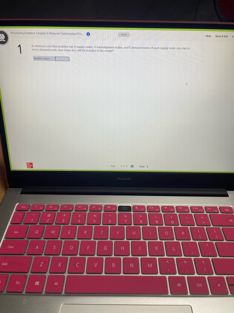 Proctoring Enabled: Chapter 6 Network Optimization Pro.. 0
Saved
Help
Save & Exit
1
A minimum-cost flow problem has 4 supply nodes, O transshipment nodes, and 5 demand nodes. If each supply node can ship to
every demand node, how many arcs will be included In the model?
Number of arcs
Mc
Graw
Hill
< Prev
1 of 5 #
Next >
HUAWEI
Esc
FI
F2
F3
IDI
PrtSc
Ins
F4
FS
F6
F7
FB
Del
F9
F10
F12
#3
&
2
3
4.
6
7
8
9
W
E
Tab
T
Y
U
Caps
A
D
G
K
Shift
C
V
Fn
Alt
Alt
Ctrl
