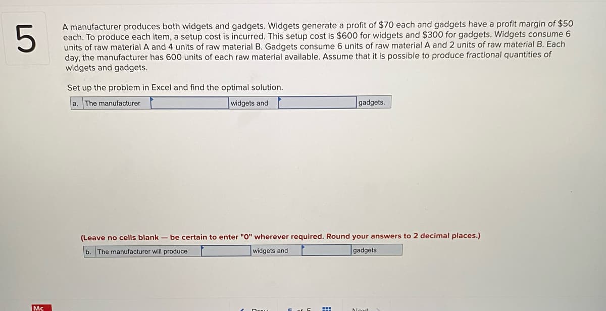 A manufacturer produces both widgets and gadgets. Widgets generate a profit of $70 each and gadgets have a profit margin of $50
each. To produce each item, a setup cost is incurred. This setup cost is $600 for widgets and $300 for gadgets. Widgets consume 6
units of raw material A and 4 units of raw material B. Gadgets consume 6 units of raw material A and 2 units of raw material B. Each
day, the manufacturer has 600 units of each raw material available. Assume that it is possible to produce fractional quantities of
widgets and gadgets.
Set up the problem in Excel and find the optimal solution.
a. The manufacturer
widgets and
gadgets.
(Leave no cells blank – be certain to enter "O" wherever required. Round your answers to 2 decimal places.)
b. The manufacturer will produce
widgets and
gadgets
Mc
