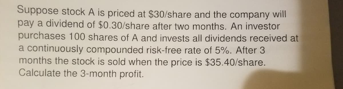 Suppose stock A is priced at $30/share and the company will
pay a dividend of $0.30/share after two months. An investor
purchases 100 shares of A and invests all dividends received at
a continuously compounded risk-free rate of 5%. After 3
months the stock is sold when the price is $35.40/share.
Calculate the 3-month profit.
