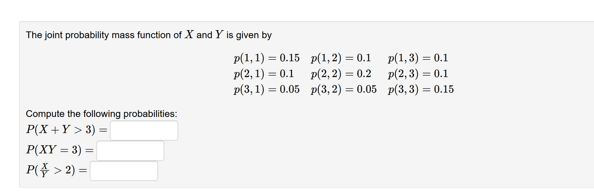 The joint probability mass function of X and Y is given by
p(1, 1) = 0.15 p(1,2) = 0.1
p(2, 1) = 0.1
p(1,3) = 0.1
p(2, 2) = 0.2
p(2, 3) = 0.1
0.1
p(3, 1) = 0.05 p(3,2) = 0.05 p(3,3) = 0.15
Compute the following probabilities:
P(X+Y > 3)
Р(XҮ — 3) —
P( > 2) =
