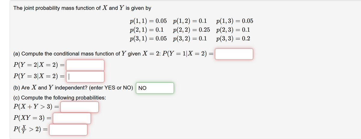 The joint probability mass function of X and Y is given by
p(1, 1) = 0.05 p(1,2) = 0.1
p(2, 1) = 0.1
p(3, 1) = 0.05 p(3,2) = 0.1
p(1,3) = 0.05
p(2, 2) = 0.25 p(2,3) = 0.1
p(3, 3) = 0.2
(a) Compute the conditional mass function of Y given X = 2: P(Y = 1|X = 2) =
P(Y = 2|X = 2) =
P(Y = 3|X = 2) =||
(b) Are X and Y independent? (enter YES or NO) NO
(c) Compute the following probabilities:
Р(Х + Y > 3) %3
Р(XҮ — 3) —
P(\ > 2) =
